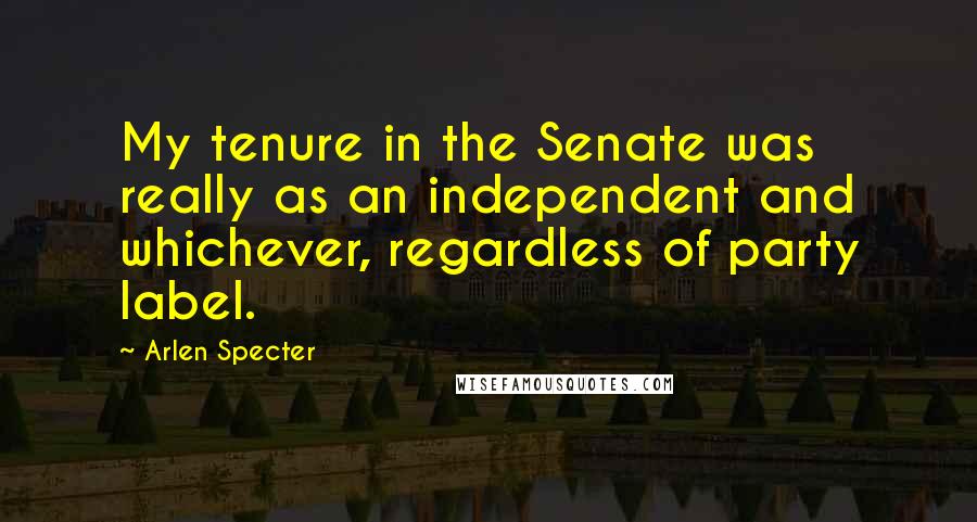 Arlen Specter Quotes: My tenure in the Senate was really as an independent and whichever, regardless of party label.