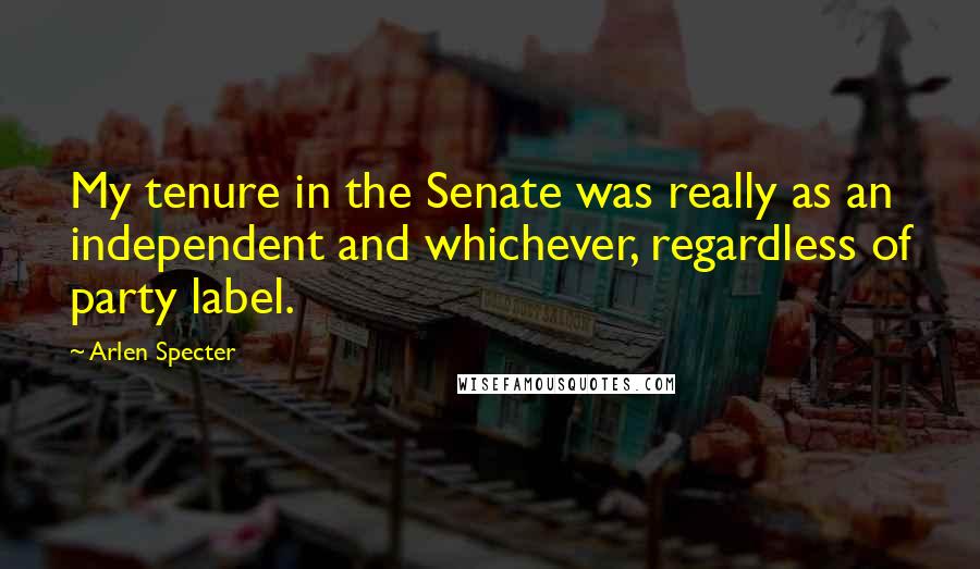 Arlen Specter Quotes: My tenure in the Senate was really as an independent and whichever, regardless of party label.