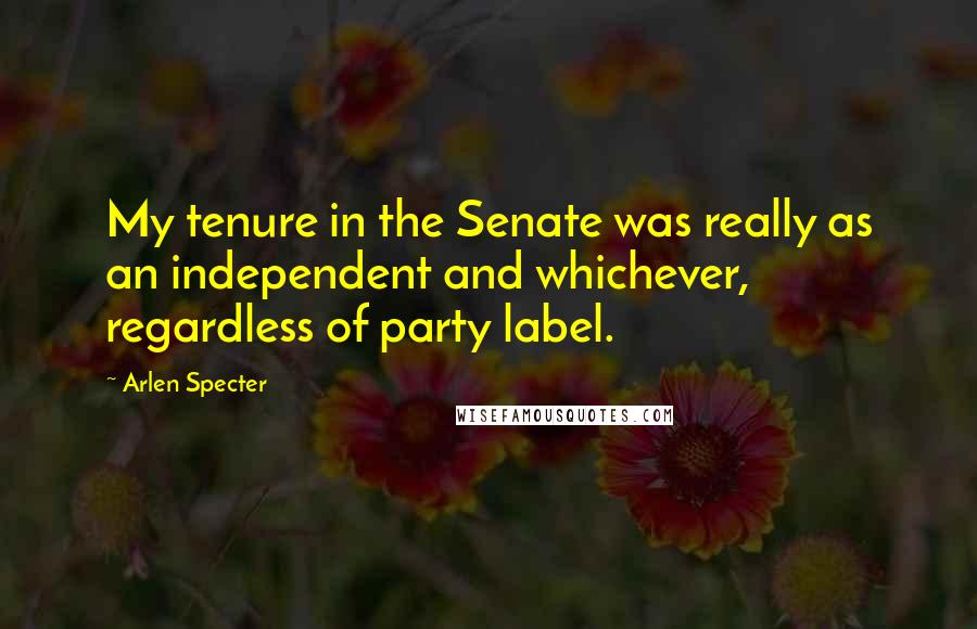 Arlen Specter Quotes: My tenure in the Senate was really as an independent and whichever, regardless of party label.