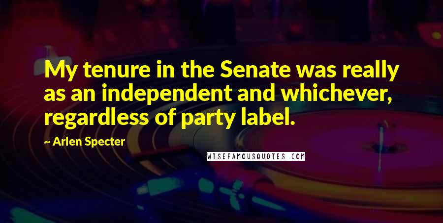 Arlen Specter Quotes: My tenure in the Senate was really as an independent and whichever, regardless of party label.