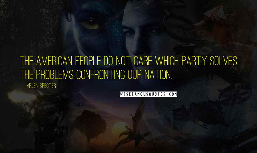 Arlen Specter Quotes: The American people do not care which Party solves the problems confronting our nation.