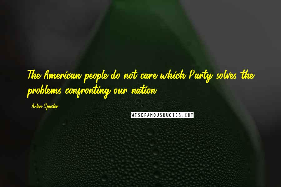Arlen Specter Quotes: The American people do not care which Party solves the problems confronting our nation.