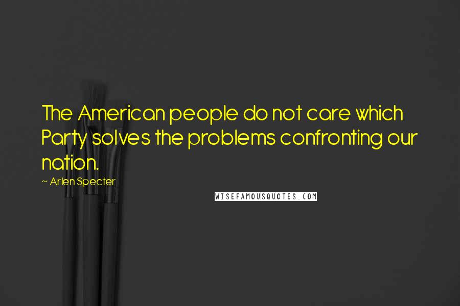 Arlen Specter Quotes: The American people do not care which Party solves the problems confronting our nation.