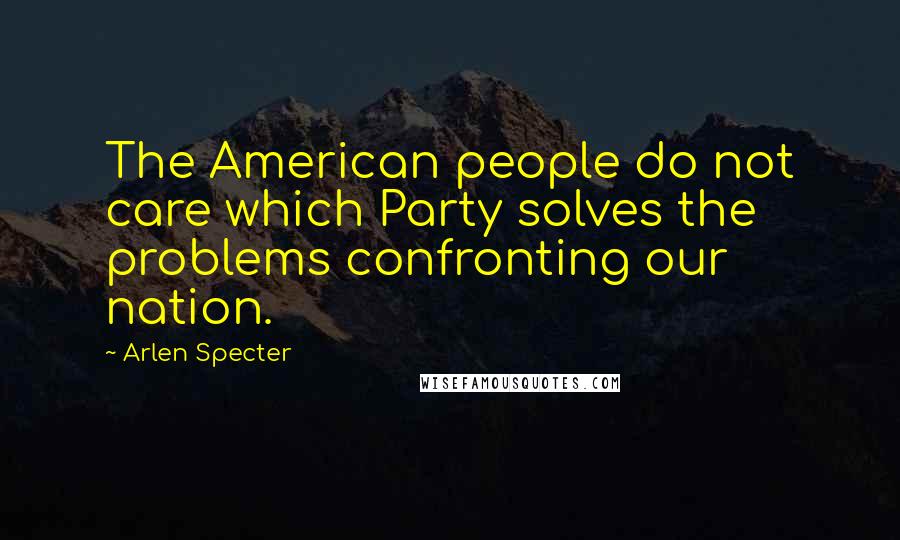 Arlen Specter Quotes: The American people do not care which Party solves the problems confronting our nation.