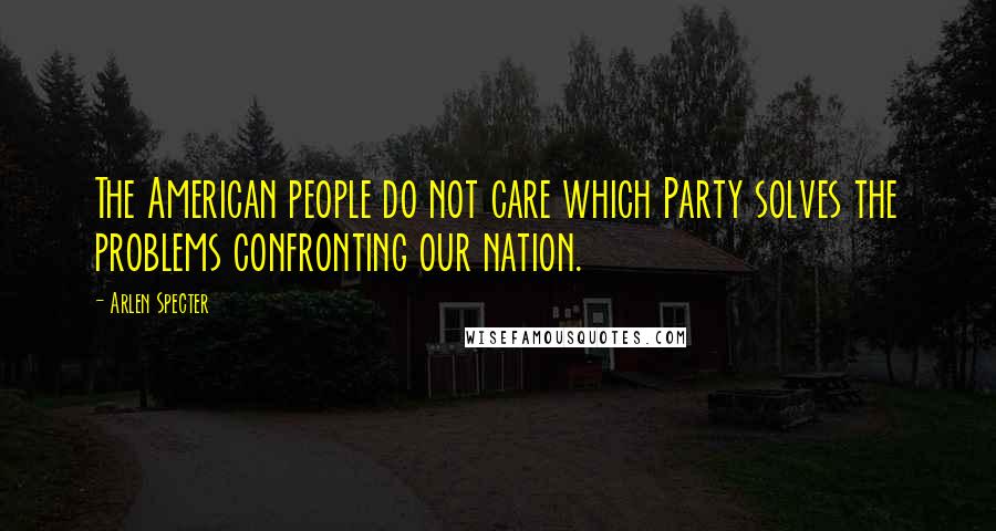 Arlen Specter Quotes: The American people do not care which Party solves the problems confronting our nation.