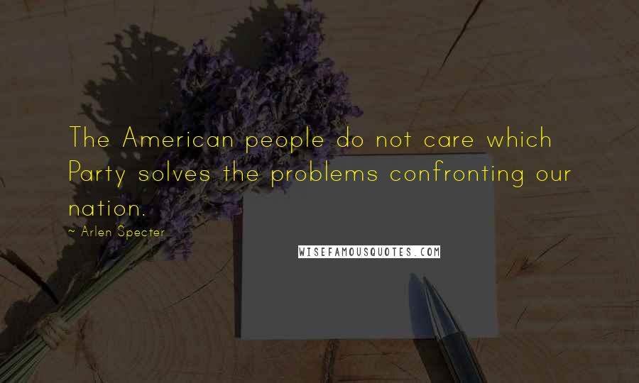 Arlen Specter Quotes: The American people do not care which Party solves the problems confronting our nation.