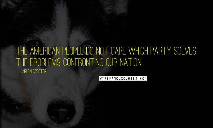Arlen Specter Quotes: The American people do not care which Party solves the problems confronting our nation.