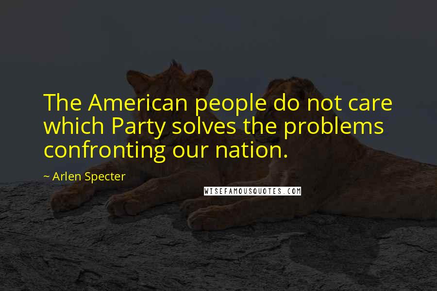 Arlen Specter Quotes: The American people do not care which Party solves the problems confronting our nation.