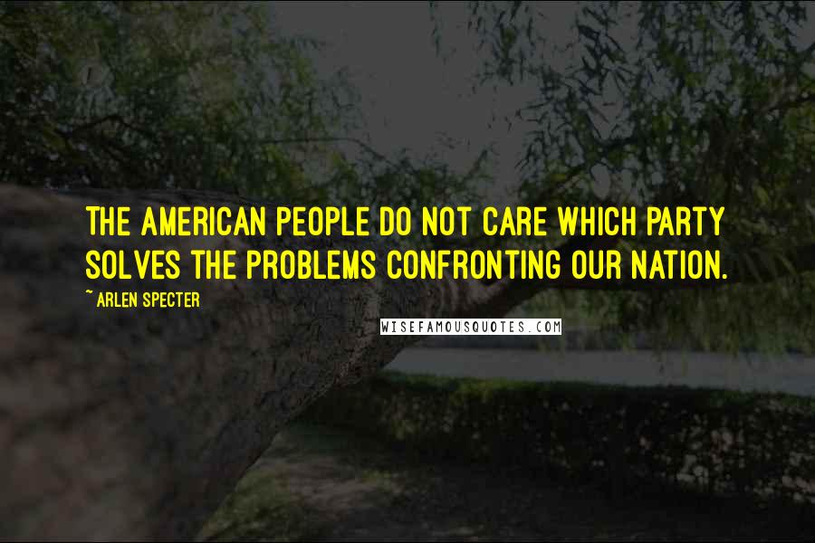 Arlen Specter Quotes: The American people do not care which Party solves the problems confronting our nation.