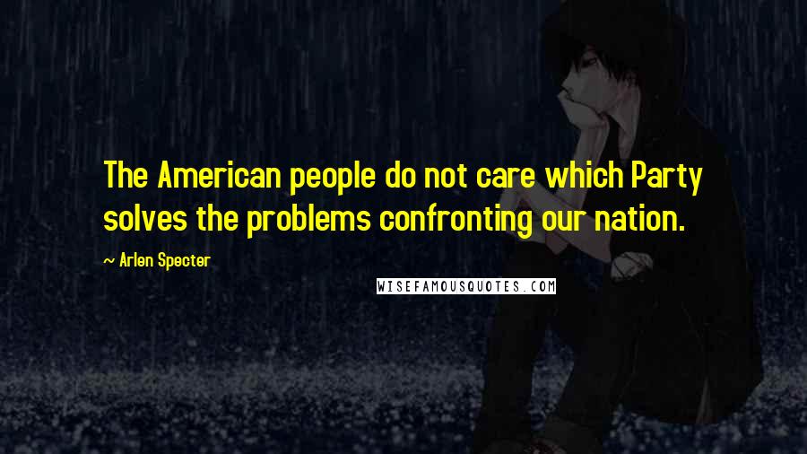 Arlen Specter Quotes: The American people do not care which Party solves the problems confronting our nation.