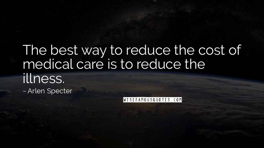 Arlen Specter Quotes: The best way to reduce the cost of medical care is to reduce the illness.