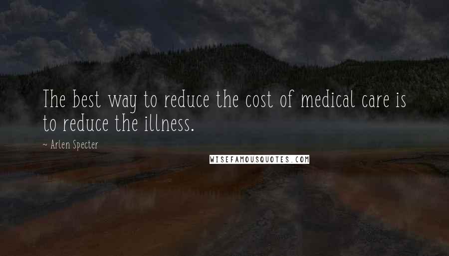 Arlen Specter Quotes: The best way to reduce the cost of medical care is to reduce the illness.