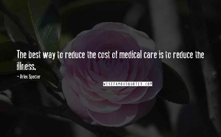 Arlen Specter Quotes: The best way to reduce the cost of medical care is to reduce the illness.