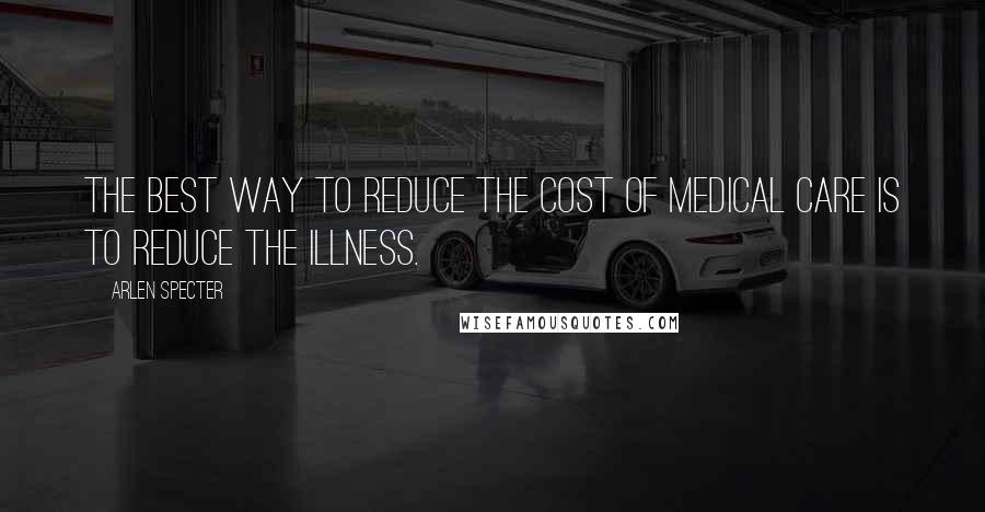 Arlen Specter Quotes: The best way to reduce the cost of medical care is to reduce the illness.