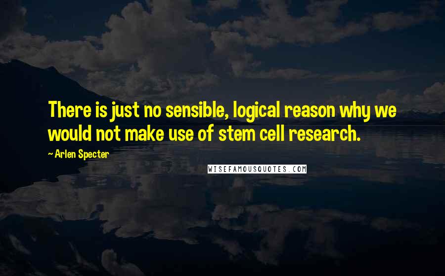 Arlen Specter Quotes: There is just no sensible, logical reason why we would not make use of stem cell research.