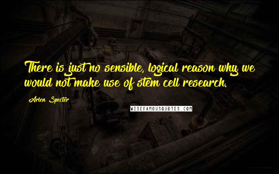 Arlen Specter Quotes: There is just no sensible, logical reason why we would not make use of stem cell research.