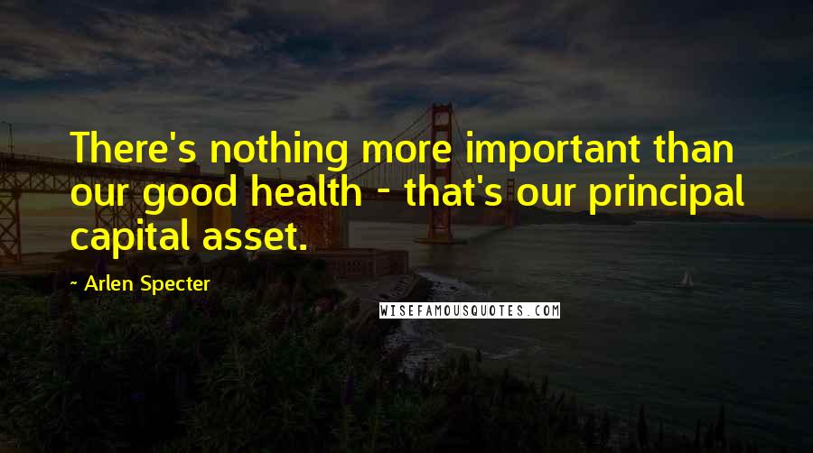 Arlen Specter Quotes: There's nothing more important than our good health - that's our principal capital asset.