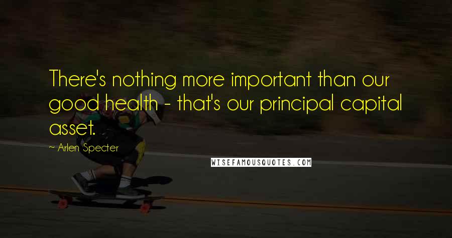 Arlen Specter Quotes: There's nothing more important than our good health - that's our principal capital asset.