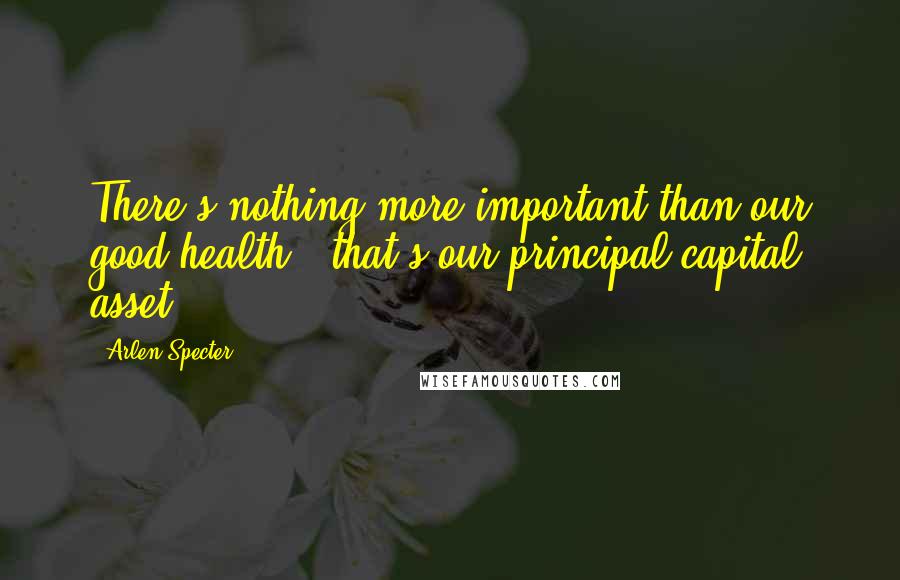 Arlen Specter Quotes: There's nothing more important than our good health - that's our principal capital asset.