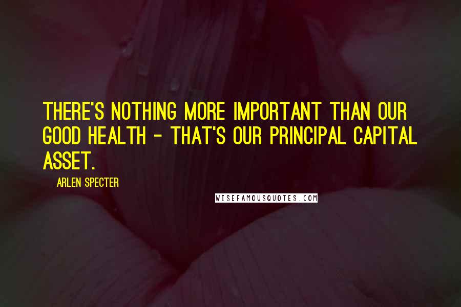 Arlen Specter Quotes: There's nothing more important than our good health - that's our principal capital asset.