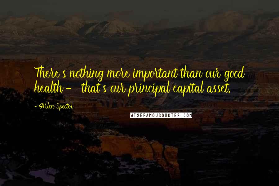 Arlen Specter Quotes: There's nothing more important than our good health - that's our principal capital asset.