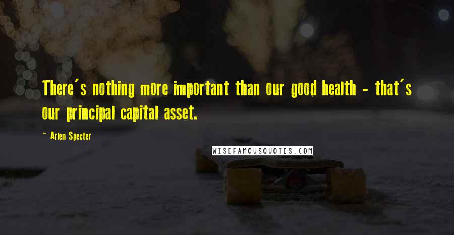 Arlen Specter Quotes: There's nothing more important than our good health - that's our principal capital asset.