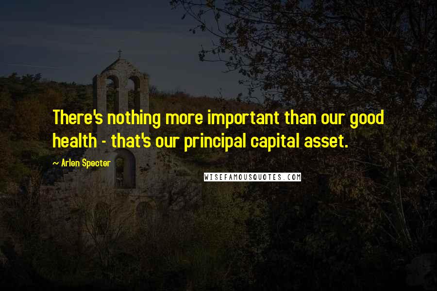 Arlen Specter Quotes: There's nothing more important than our good health - that's our principal capital asset.