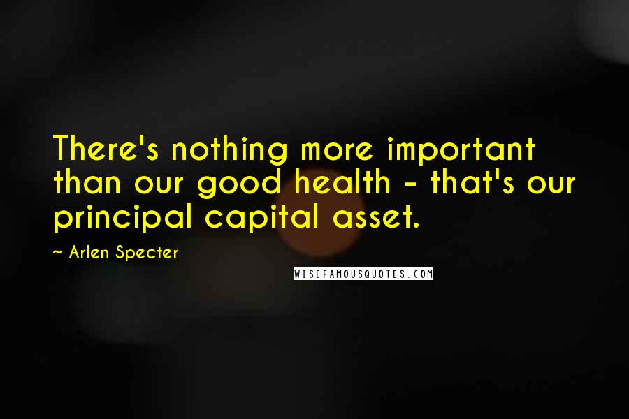 Arlen Specter Quotes: There's nothing more important than our good health - that's our principal capital asset.