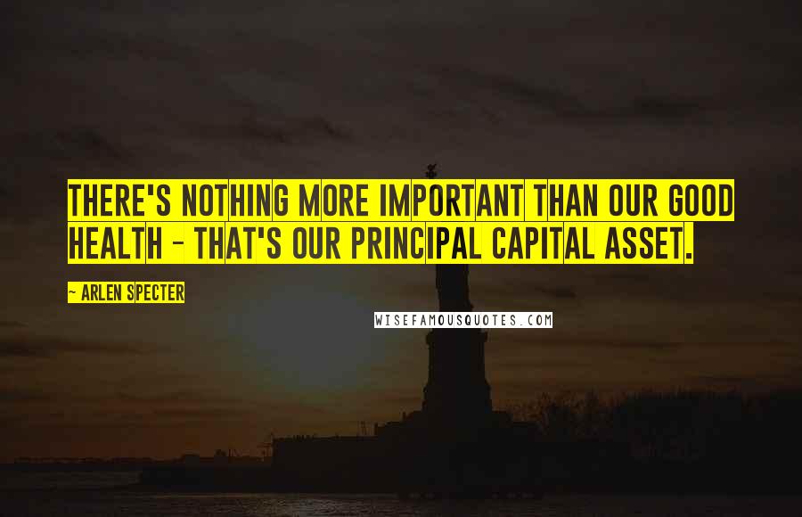 Arlen Specter Quotes: There's nothing more important than our good health - that's our principal capital asset.