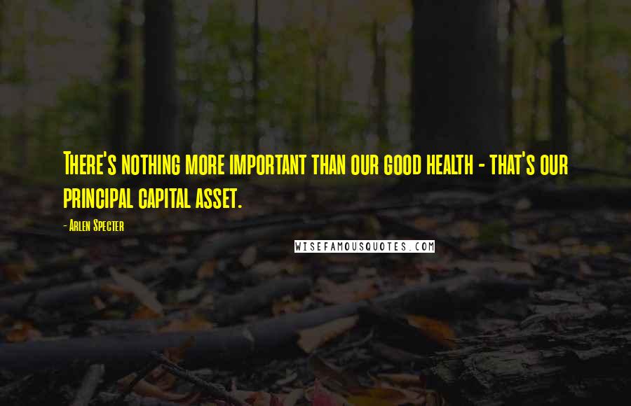 Arlen Specter Quotes: There's nothing more important than our good health - that's our principal capital asset.