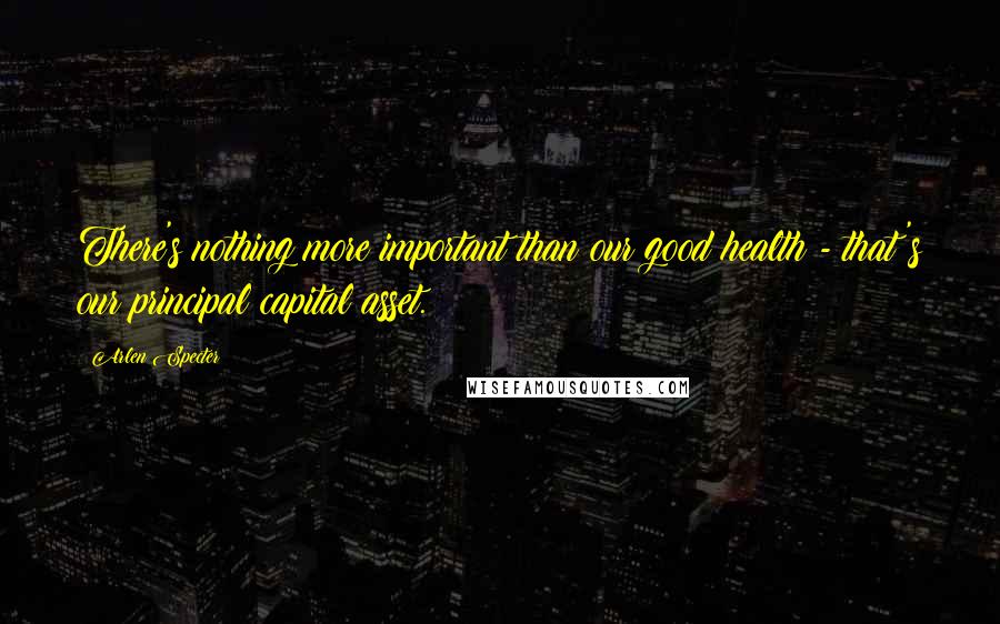 Arlen Specter Quotes: There's nothing more important than our good health - that's our principal capital asset.