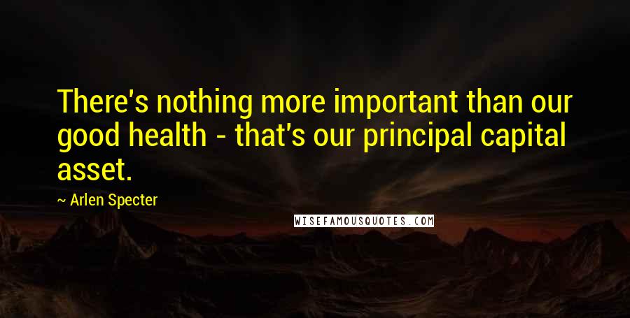 Arlen Specter Quotes: There's nothing more important than our good health - that's our principal capital asset.