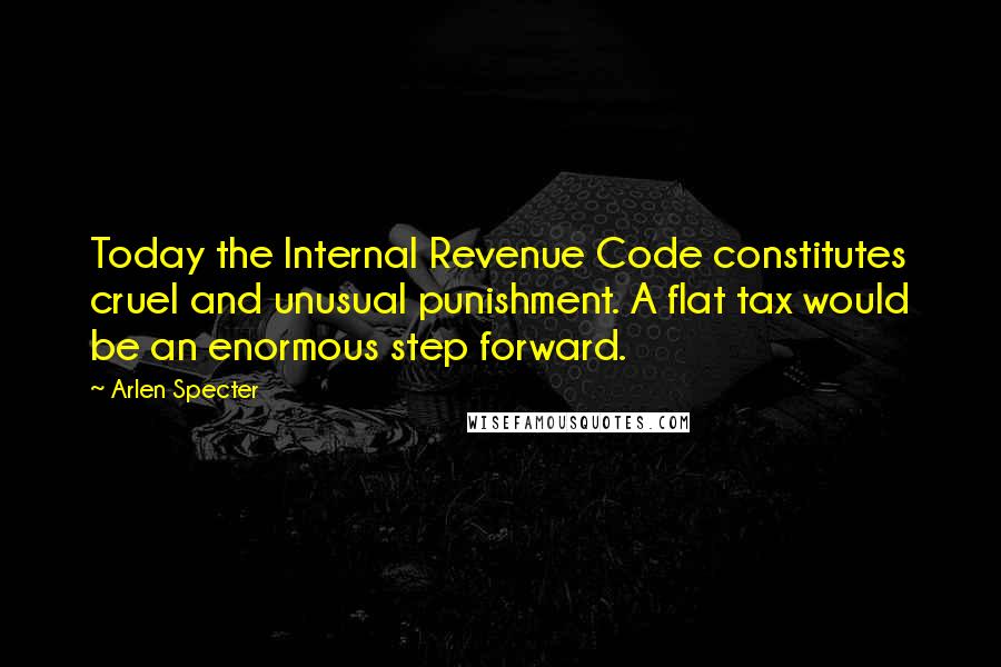 Arlen Specter Quotes: Today the Internal Revenue Code constitutes cruel and unusual punishment. A flat tax would be an enormous step forward.