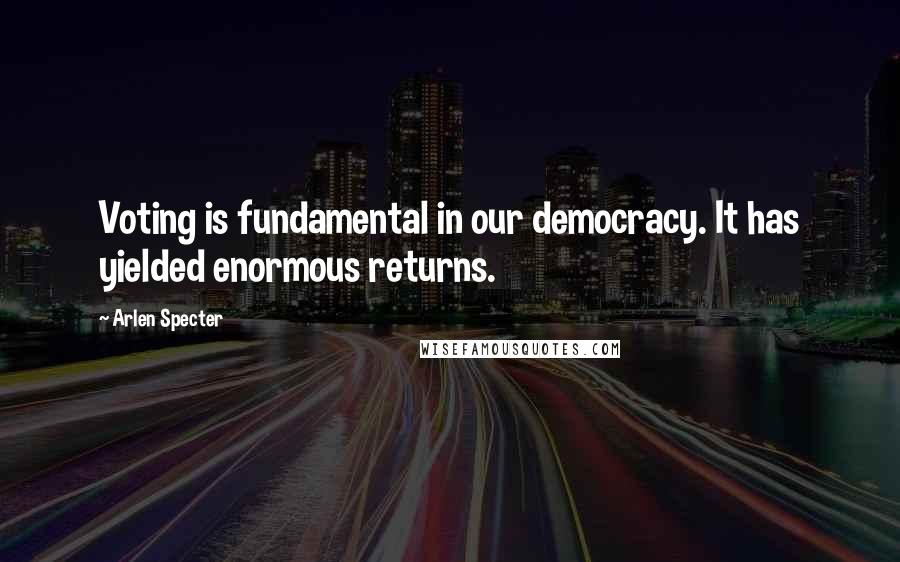 Arlen Specter Quotes: Voting is fundamental in our democracy. It has yielded enormous returns.