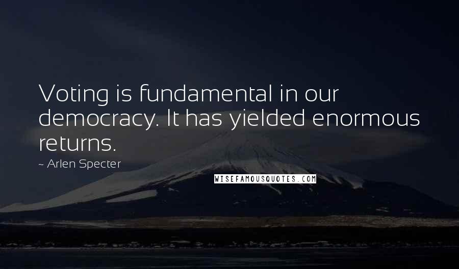 Arlen Specter Quotes: Voting is fundamental in our democracy. It has yielded enormous returns.