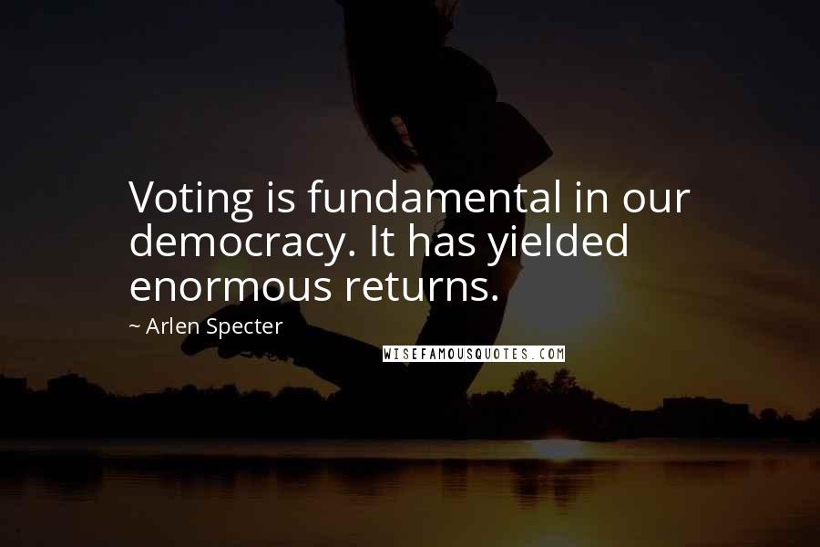 Arlen Specter Quotes: Voting is fundamental in our democracy. It has yielded enormous returns.