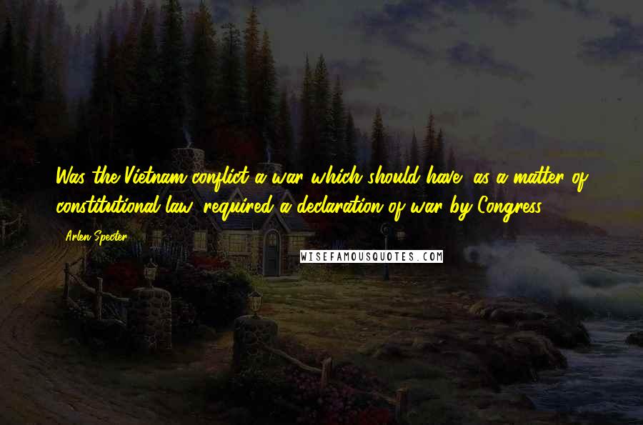 Arlen Specter Quotes: Was the Vietnam conflict a war which should have, as a matter of constitutional law, required a declaration of war by Congress?