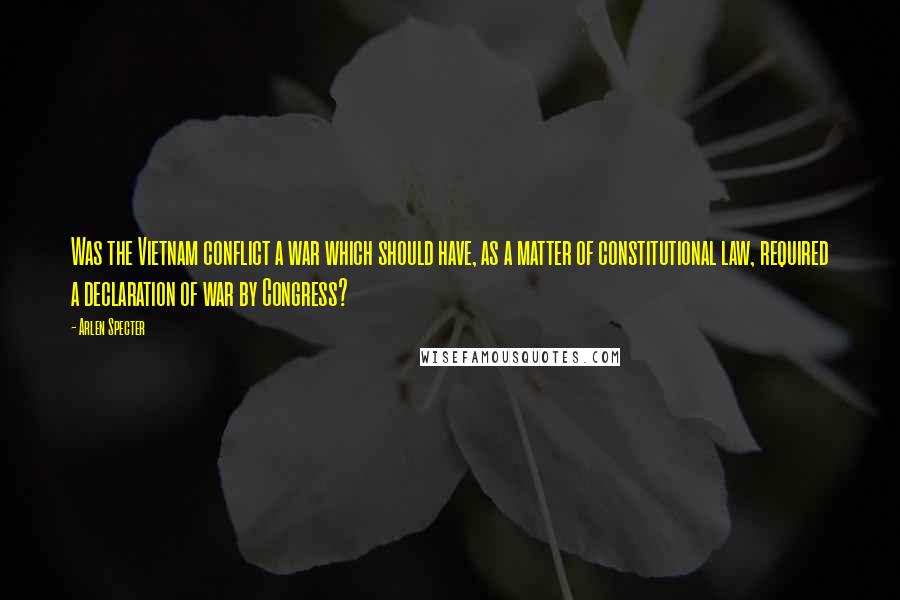 Arlen Specter Quotes: Was the Vietnam conflict a war which should have, as a matter of constitutional law, required a declaration of war by Congress?