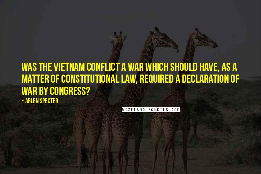 Arlen Specter Quotes: Was the Vietnam conflict a war which should have, as a matter of constitutional law, required a declaration of war by Congress?