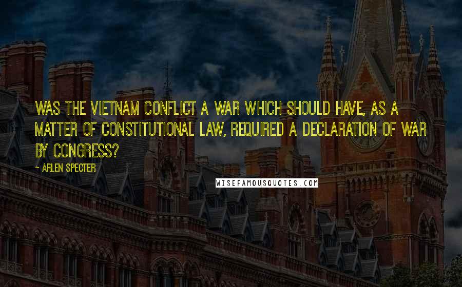 Arlen Specter Quotes: Was the Vietnam conflict a war which should have, as a matter of constitutional law, required a declaration of war by Congress?