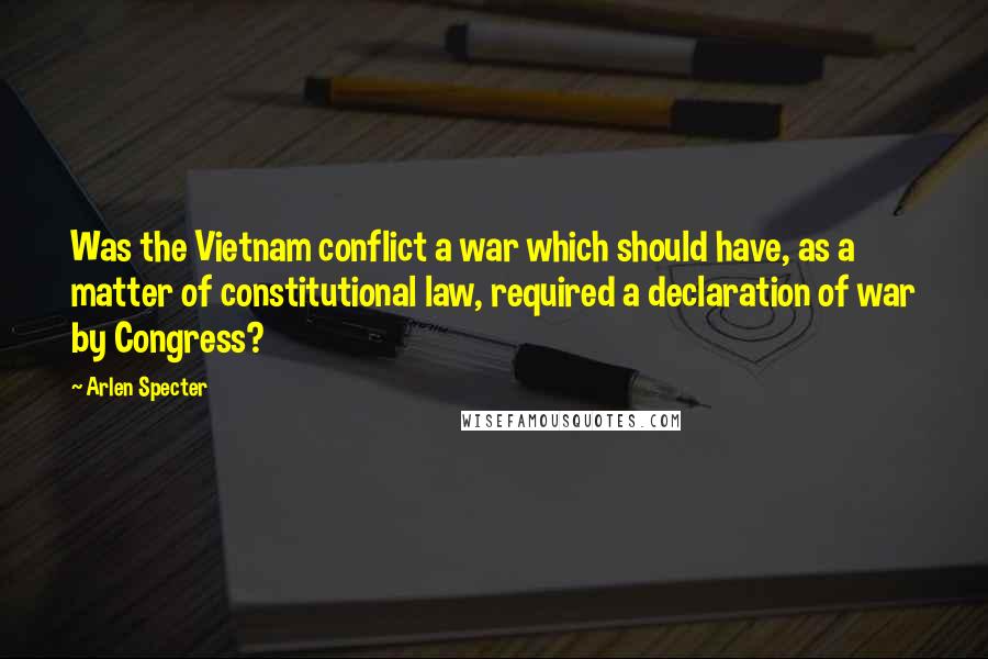 Arlen Specter Quotes: Was the Vietnam conflict a war which should have, as a matter of constitutional law, required a declaration of war by Congress?