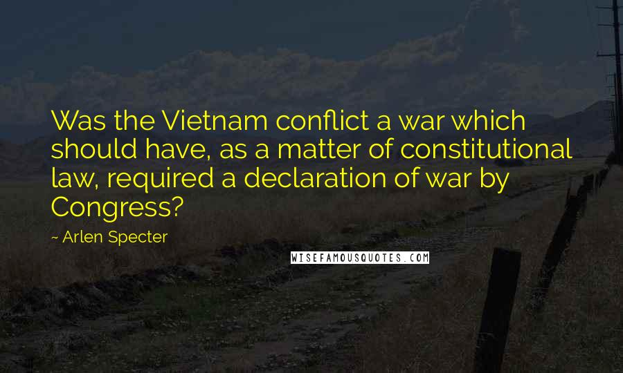 Arlen Specter Quotes: Was the Vietnam conflict a war which should have, as a matter of constitutional law, required a declaration of war by Congress?