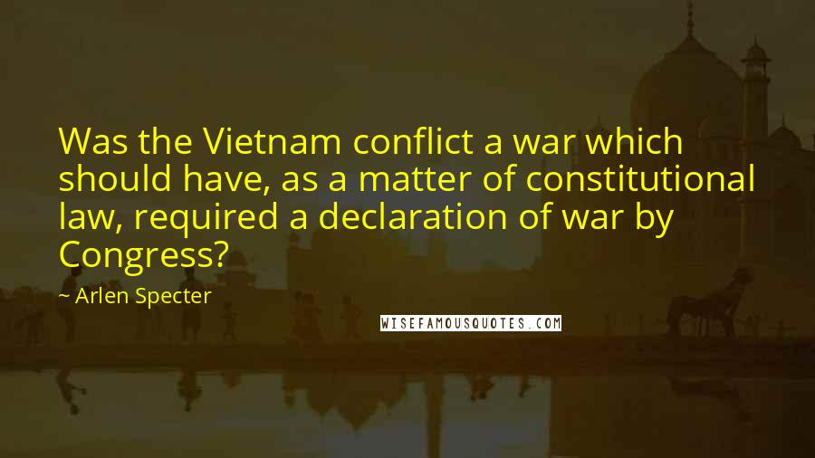 Arlen Specter Quotes: Was the Vietnam conflict a war which should have, as a matter of constitutional law, required a declaration of war by Congress?