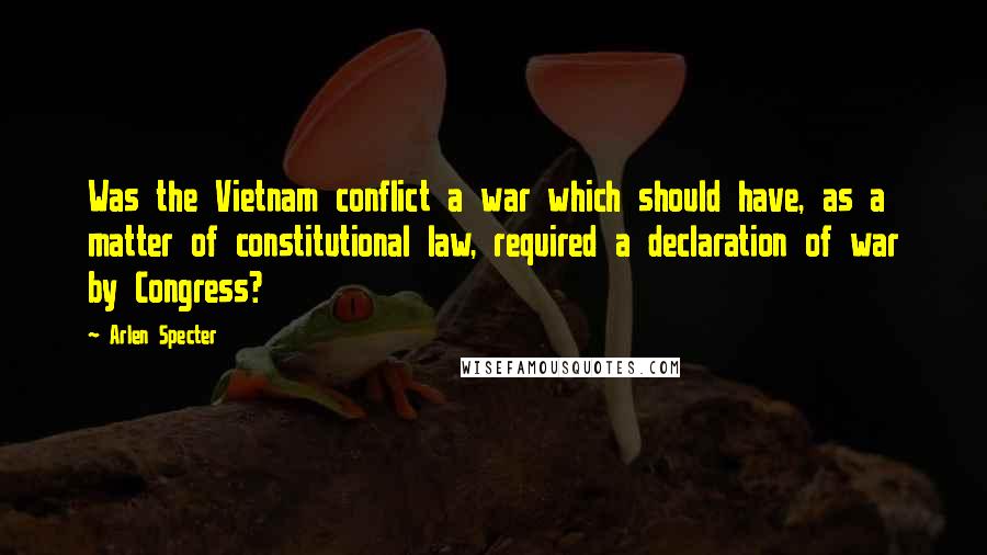 Arlen Specter Quotes: Was the Vietnam conflict a war which should have, as a matter of constitutional law, required a declaration of war by Congress?