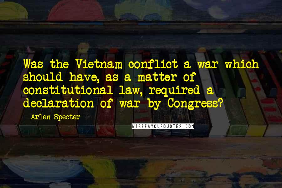 Arlen Specter Quotes: Was the Vietnam conflict a war which should have, as a matter of constitutional law, required a declaration of war by Congress?