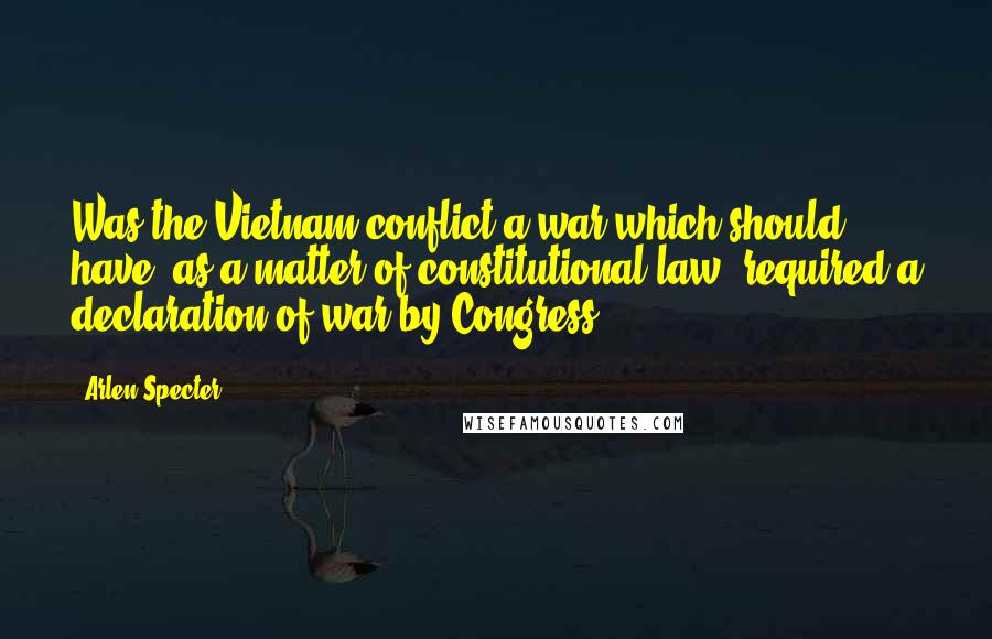 Arlen Specter Quotes: Was the Vietnam conflict a war which should have, as a matter of constitutional law, required a declaration of war by Congress?