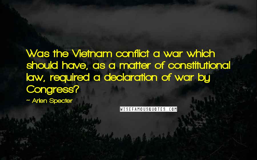 Arlen Specter Quotes: Was the Vietnam conflict a war which should have, as a matter of constitutional law, required a declaration of war by Congress?