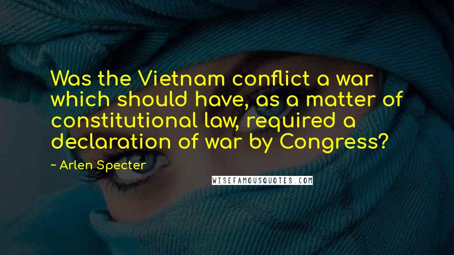 Arlen Specter Quotes: Was the Vietnam conflict a war which should have, as a matter of constitutional law, required a declaration of war by Congress?