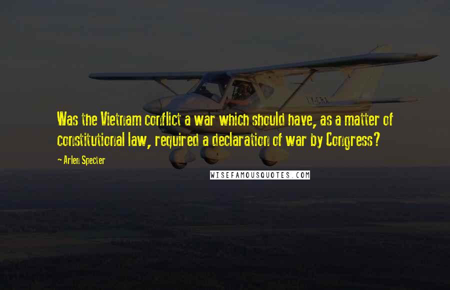 Arlen Specter Quotes: Was the Vietnam conflict a war which should have, as a matter of constitutional law, required a declaration of war by Congress?