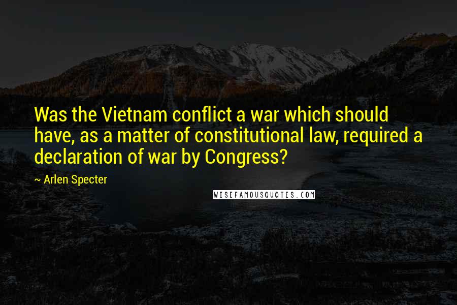Arlen Specter Quotes: Was the Vietnam conflict a war which should have, as a matter of constitutional law, required a declaration of war by Congress?